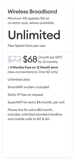 Wireless Broadband Minimum 4G speeds/5G at no extra cost, where available Unlimited Max Speed Data per user $68 per month (ex GST) for 12 months + 3 Months Free on 24 Month term (new connections to One NZ only).