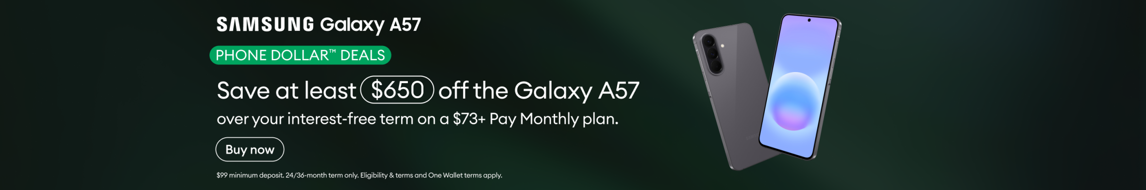 Samsung Galaxy A57 Phone Dollar Deals. Save at least $650 off the Galaxy A57 over your interest-free term on a $73+ Pay Monthly plan.