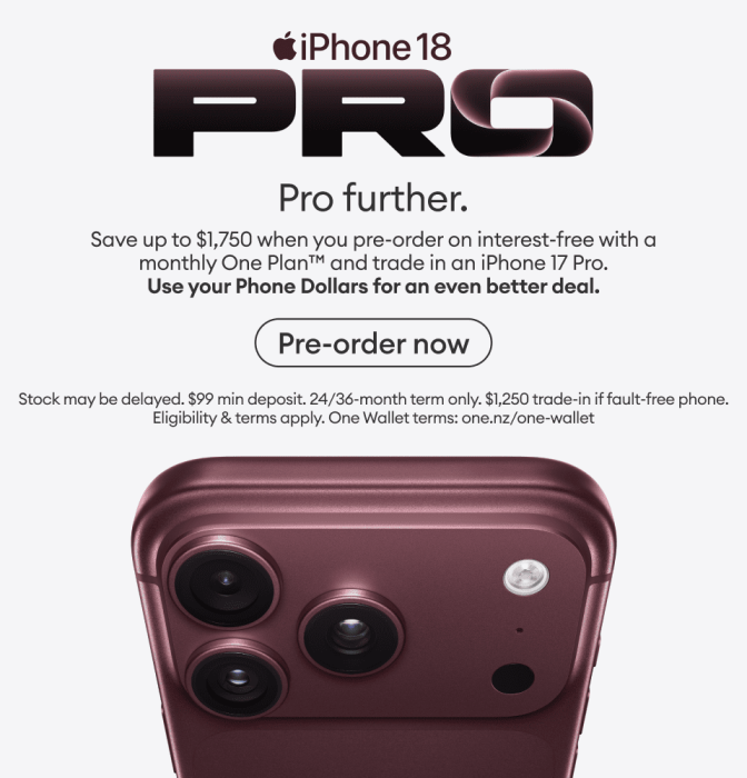 iPhone 18 Pro. Pro further. Save up to $1,750 when you pre-order on interest-free with a monthly One Plan and trade in an iPhone 17 Pro. Use your Phone Dollars for an even better deal.