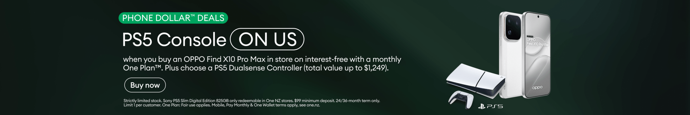 OPPO Find X10 Pro Max Phone Dollar Deals. PS5 Console on us when you buy an OPPO Find X10 Pro Max in store on interest-free with a monthly One Plan. Plus choose a PS5 DualSense Controller, total value up to $1,249.