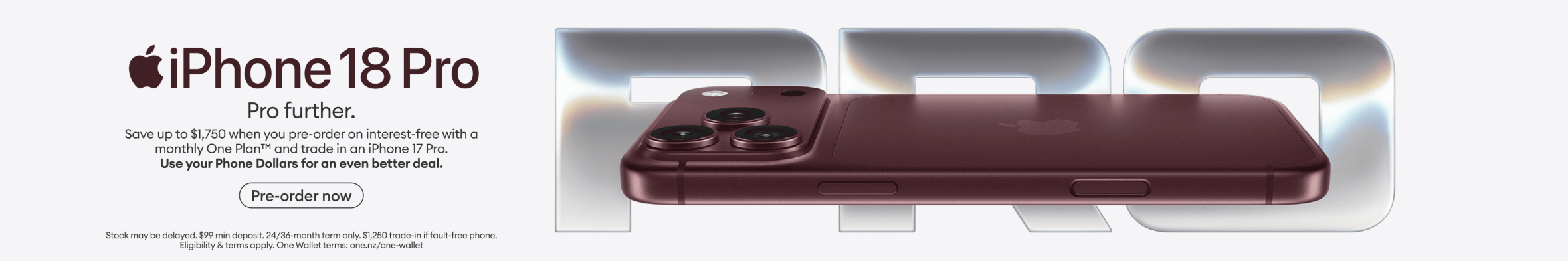 iPhone 18 Pro. Pro further. Save up to $1,750 when you pre-order on interest-free with a monthly One Plan and trade in an iPhone 17 Pro. Use your Phone Dollars for an even better deal.