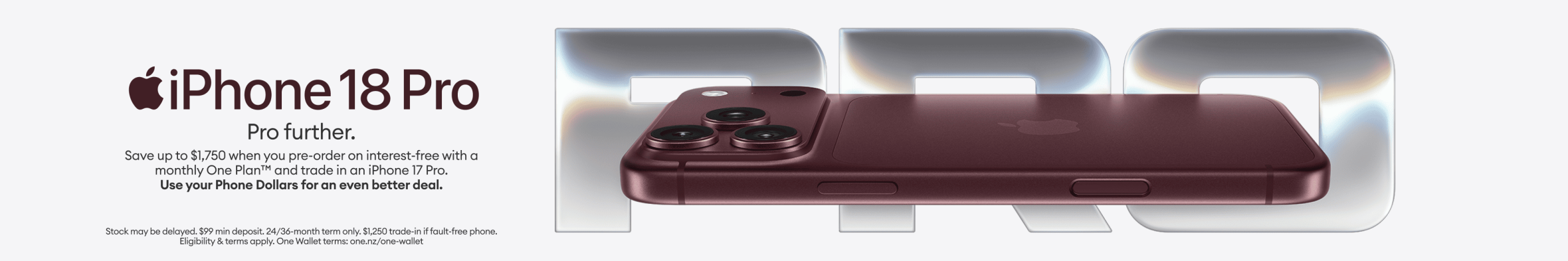iPhone 18 Pro. Pro further. Save up to $1,750 when you pre-order on interest-free with a monthly One Plan and trade in an iPhone 17 Pro. Use your Phone Dollars for an even better deal.