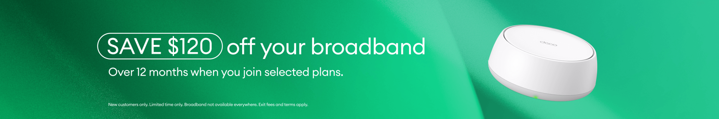 Save $120 off your broadband over 12 months when you join selected plans. New customers only. Limited time only. Exit fee and terms apply.