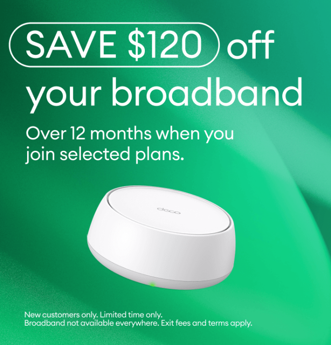 Save $120 off your broadband over 12 months when you join selected plans. New customers only. Limited time only. Exit fee and terms apply.